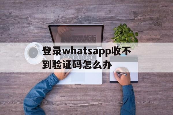 登录whatsapp收不到验证码怎么办,whatsapp账号注册手机收不到验证码