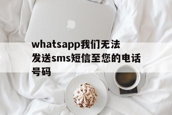 whatsapp我们无法发送sms短信至您的电话号码-whatsapp我们无法发送sms短信至您的电话号码怎么办