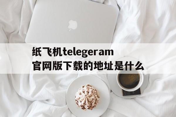纸飞机telegeram官网版下载的地址是什么的简单介绍