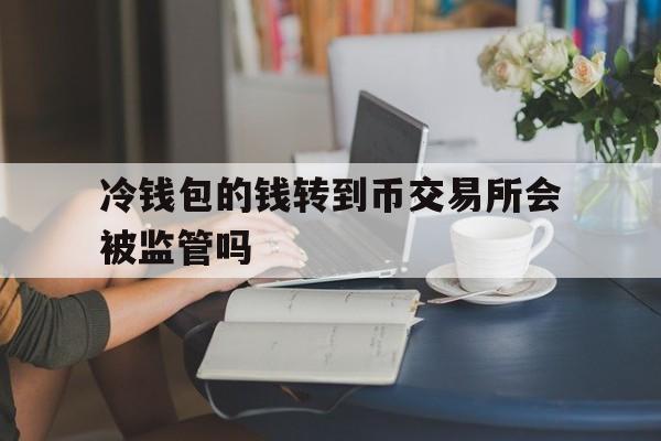 冷钱包的钱转到币交易所会被监管吗-冷钱包的钱转到币交易所会被监管吗知乎