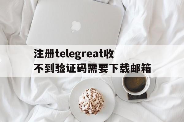 注册telegreat收不到验证码需要下载邮箱的简单介绍