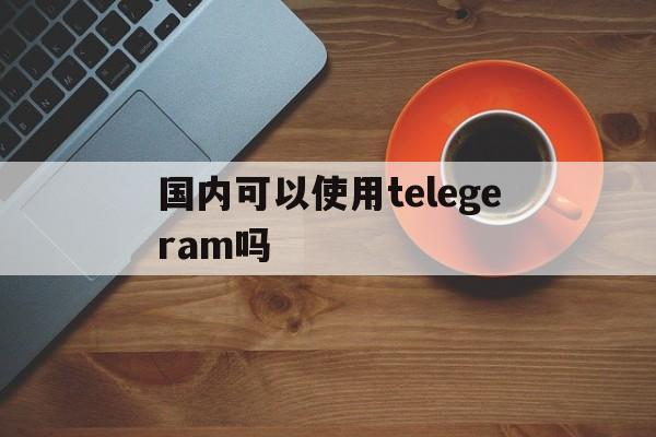 包含国内可以使用telegeram吗的词条