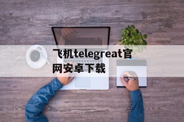 包含飞机telegreat官网安卓下载的词条