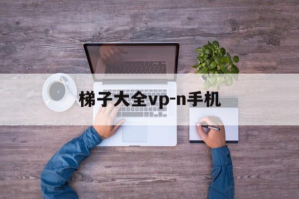 梯子大全vp-n手机的简单介绍
