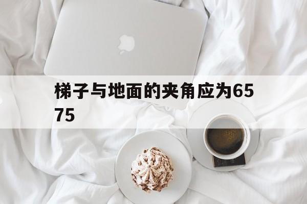 梯子与地面的夹角应为6575-梯子与地面的夹角应为65度左右