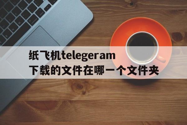 包含纸飞机telegeram下载的文件在哪一个文件夹的词条