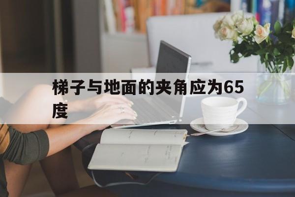 梯子与地面的夹角应为65度-梯子与地面的夹角应为65度左右