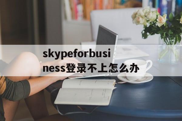 包含skypeforbusiness登录不上怎么办的词条