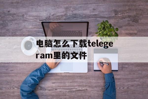 包含电脑怎么下载telegeram里的文件的词条