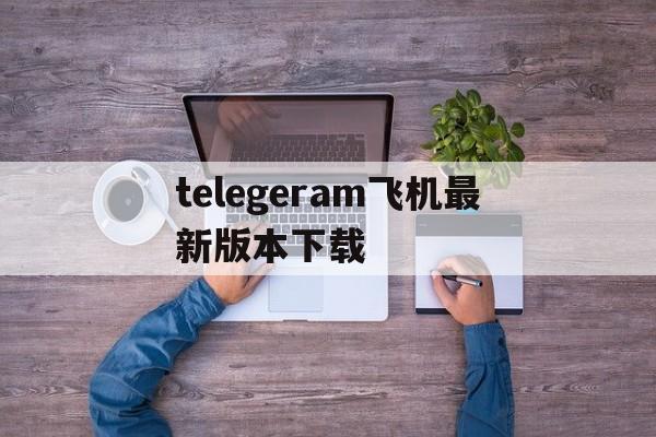 telegeram飞机最新版本下载的简单介绍