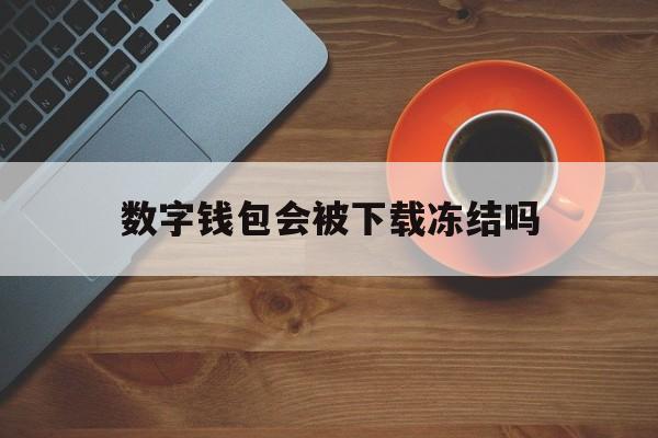 数字钱包会被下载冻结吗-数字钱包会被下载冻结吗安全吗