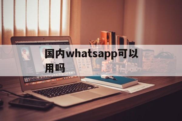 国内whatsapp可以用吗-whatsapp国内现在能用吗