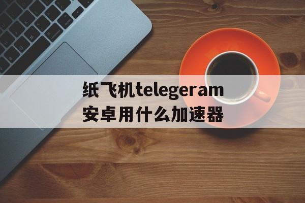 关于纸飞机telegeram安卓用什么加速器的信息