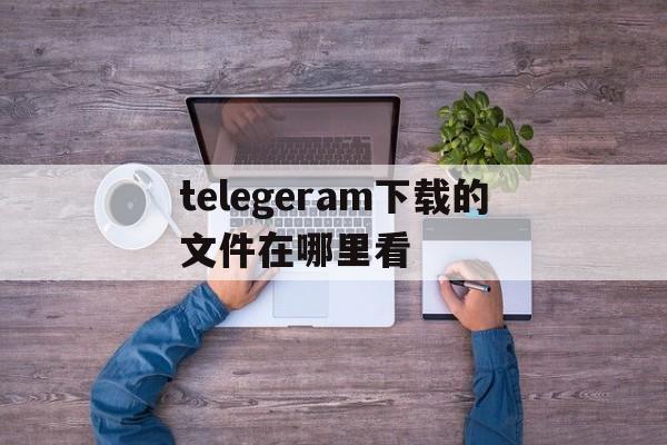 telegeram下载的文件在哪里看的简单介绍