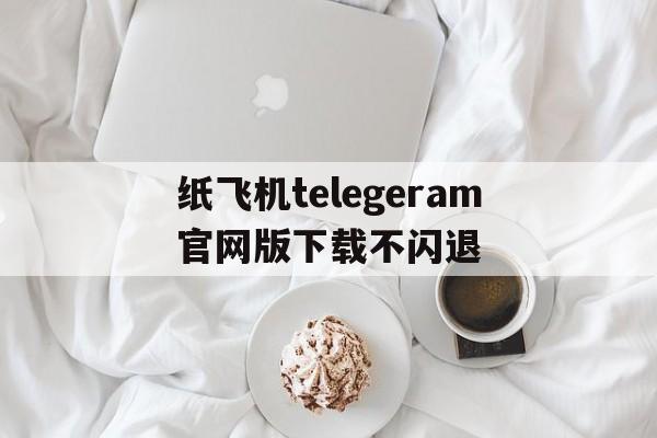 纸飞机telegeram官网版下载不闪退的简单介绍
