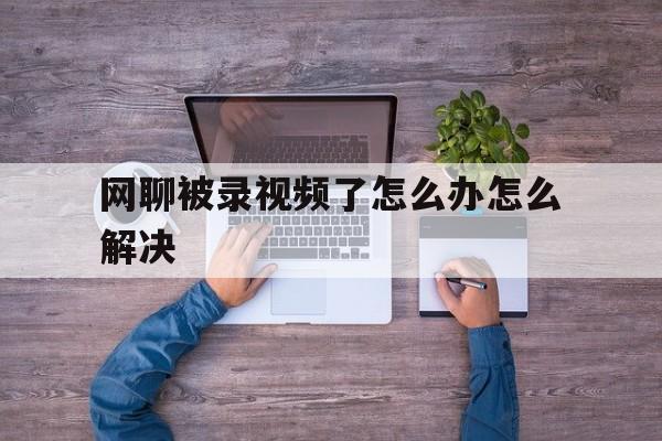 网聊被录视频了怎么办怎么解决-网聊被录视频了怎么办怎么解决最好