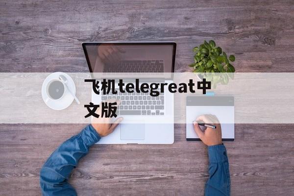 飞机telegreat中文版-飞机telegreat中文版精简