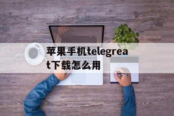包含苹果手机telegreat下载怎么用的词条