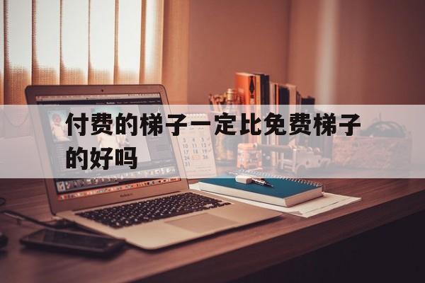 付费的梯子一定比免费梯子的好吗-付费的梯子一定比免费梯子的好吗知乎
