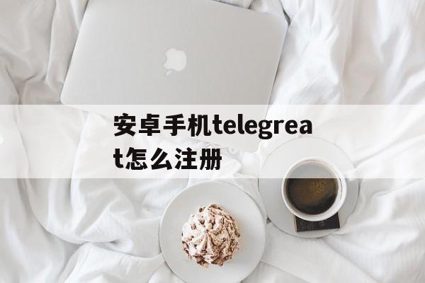 关于安卓手机telegreat怎么注册的信息