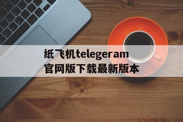 关于纸飞机telegeram官网版下载最新版本的信息