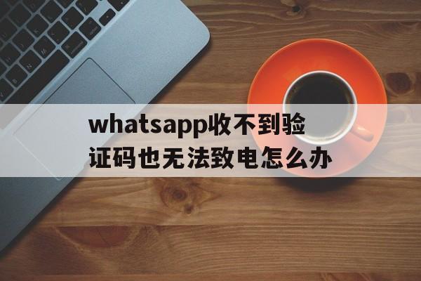 whatsapp收不到验证码也无法致电怎么办的简单介绍