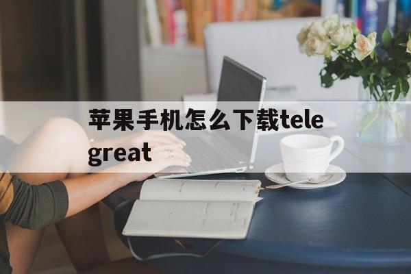 苹果手机怎么下载telegreat的简单介绍