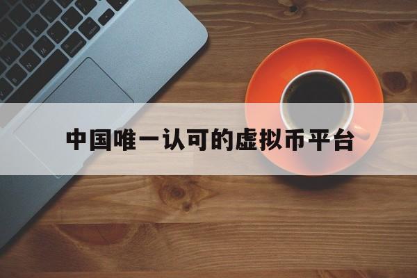 中国唯一认可的虚拟币平台:中国唯一认可的虚拟币平台有哪些
